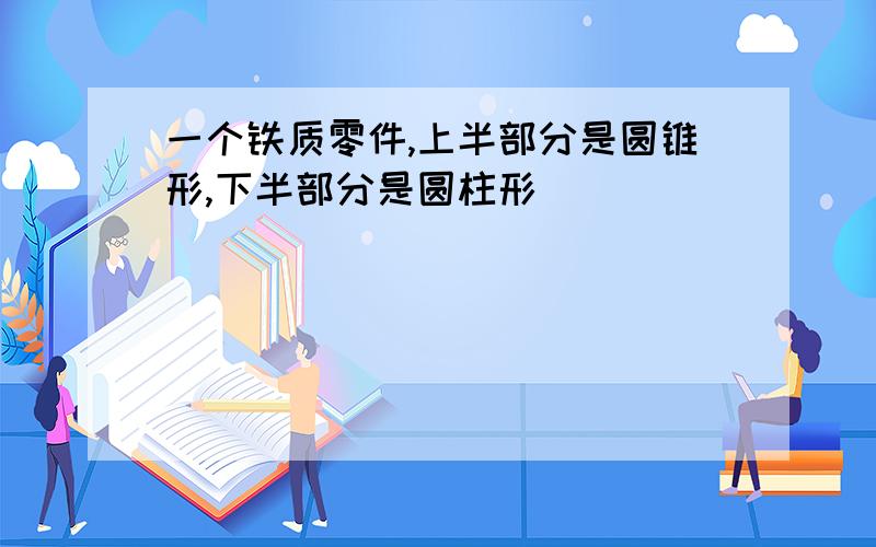 一个铁质零件,上半部分是圆锥形,下半部分是圆柱形