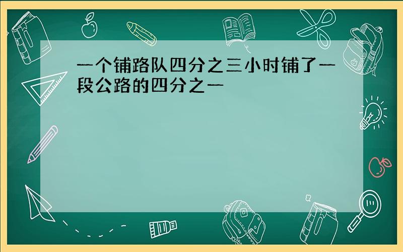 一个铺路队四分之三小时铺了一段公路的四分之一