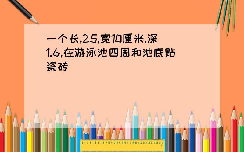 一个长,25,宽10厘米,深1.6,在游泳池四周和池底贴瓷砖