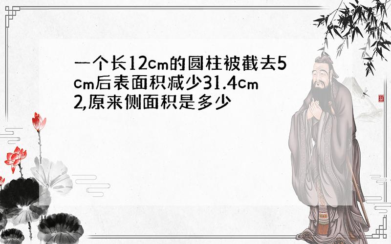 一个长12cm的圆柱被截去5cm后表面积减少31.4cm2,原来侧面积是多少