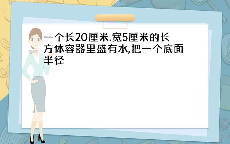 一个长20厘米.宽5厘米的长方体容器里盛有水,把一个底面半径