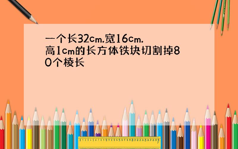 一个长32cm.宽16cm.高1cm的长方体铁块切割掉80个棱长