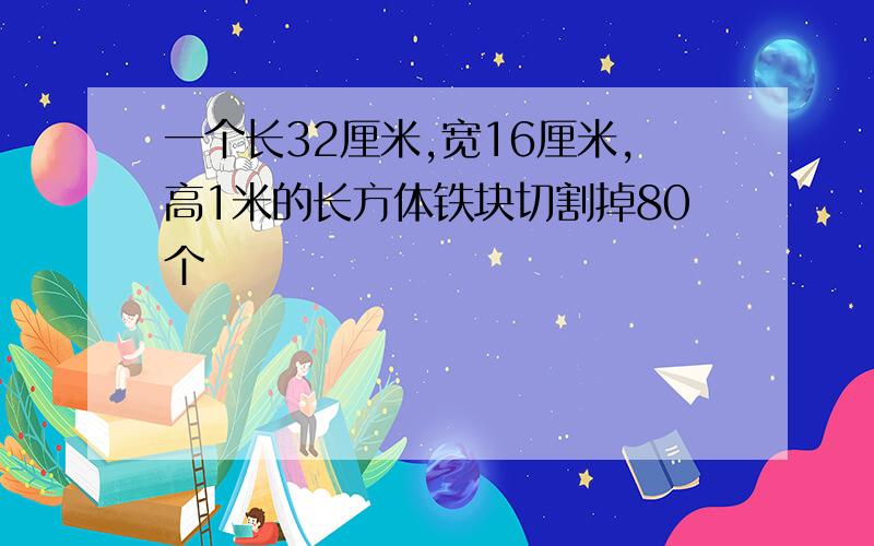 一个长32厘米,宽16厘米,高1米的长方体铁块切割掉80个