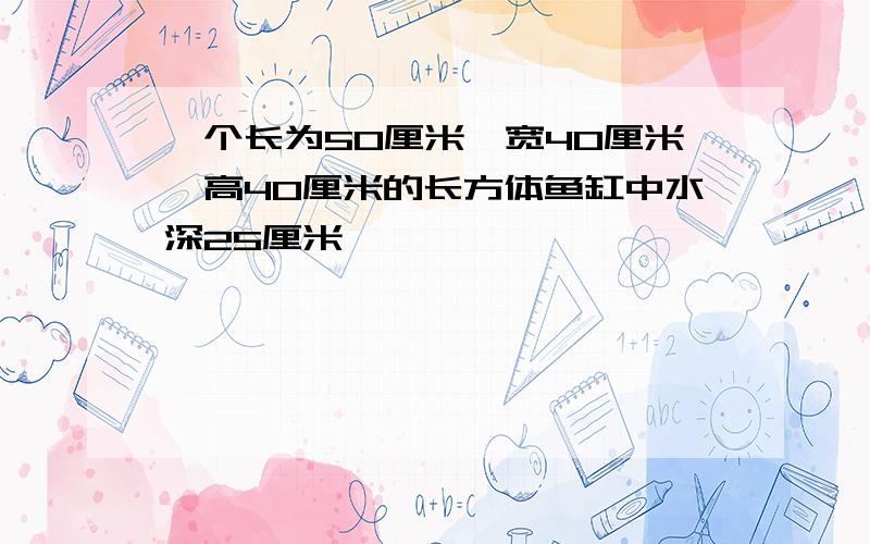 一个长为50厘米,宽40厘米,高40厘米的长方体鱼缸中水深25厘米