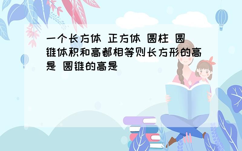 一个长方体 正方体 圆柱 圆锥体积和高都相等则长方形的高是 圆锥的高是