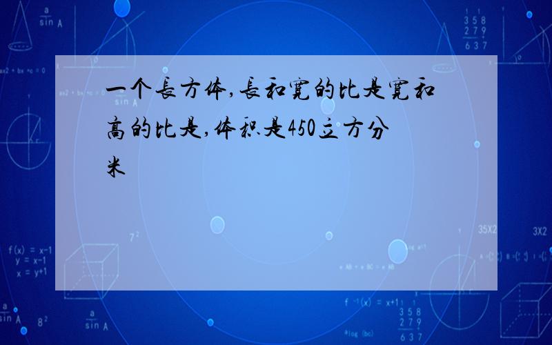 一个长方体,长和宽的比是宽和高的比是,体积是450立方分米