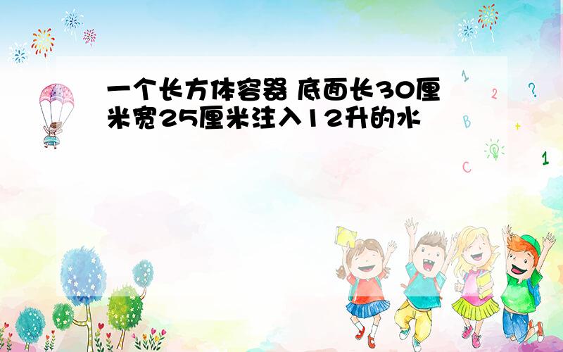 一个长方体容器 底面长30厘米宽25厘米注入12升的水