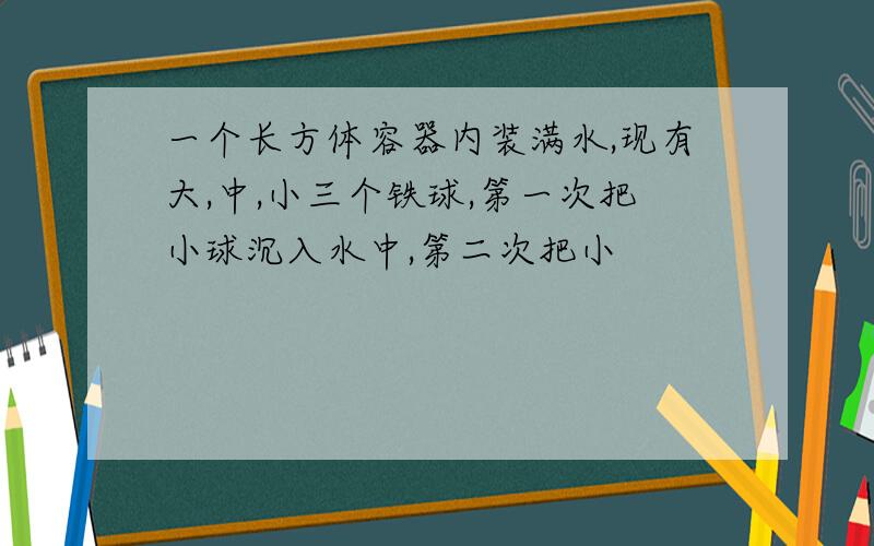 一个长方体容器内装满水,现有大,中,小三个铁球,第一次把小球沉入水中,第二次把小