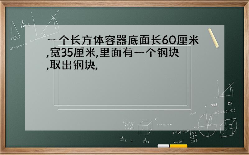 一个长方体容器底面长60厘米,宽35厘米,里面有一个钢块,取出钢块,