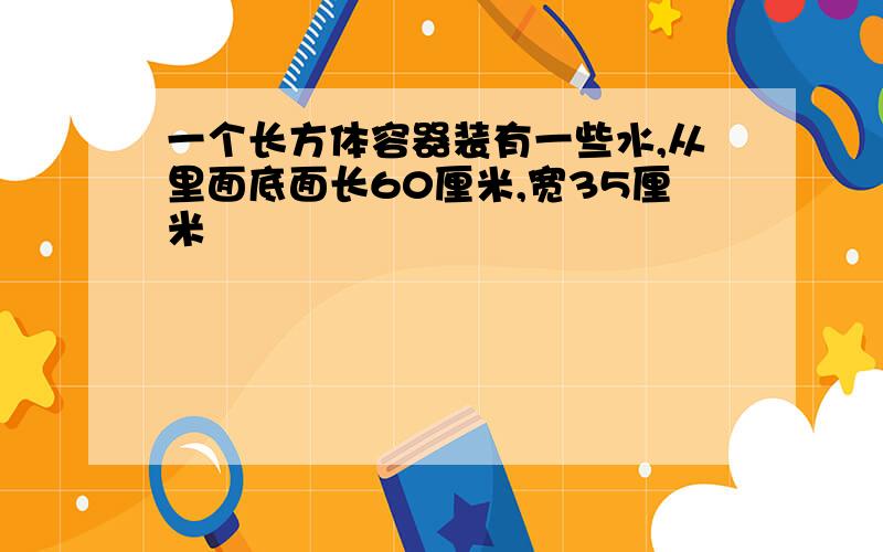 一个长方体容器装有一些水,从里面底面长60厘米,宽35厘米