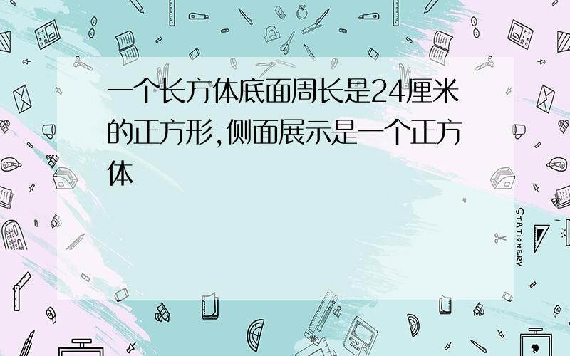 一个长方体底面周长是24厘米的正方形,侧面展示是一个正方体