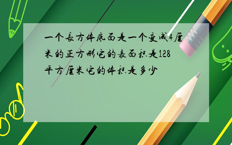 一个长方体底面是一个变成4厘米的正方形它的表面积是128平方厘米它的体积是多少