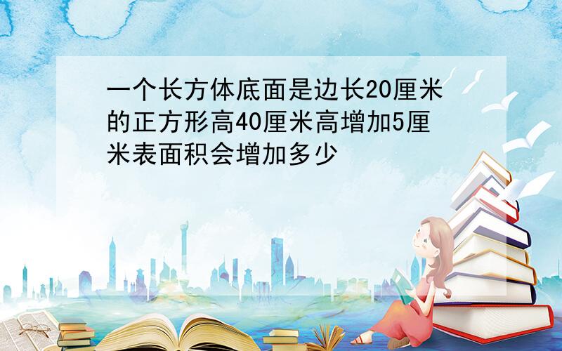 一个长方体底面是边长20厘米的正方形高40厘米高增加5厘米表面积会增加多少