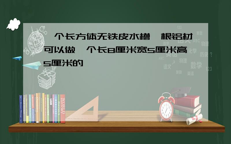 一个长方体无铁皮水槽一根铝材可以做一个长8厘米宽5厘米高5厘米的