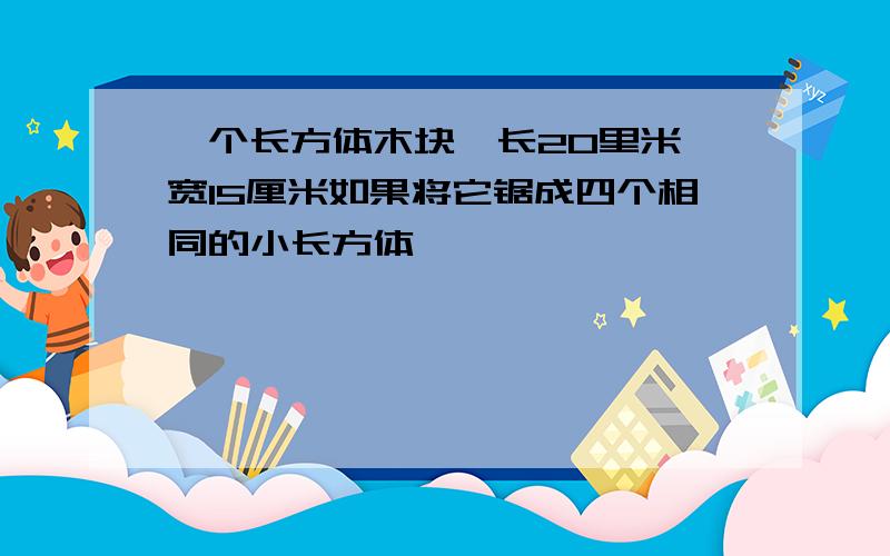 一个长方体木块,长20里米,宽15厘米如果将它锯成四个相同的小长方体