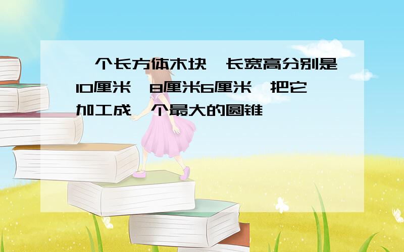 一个长方体木块,长宽高分别是10厘米,8厘米6厘米,把它加工成一个最大的圆锥