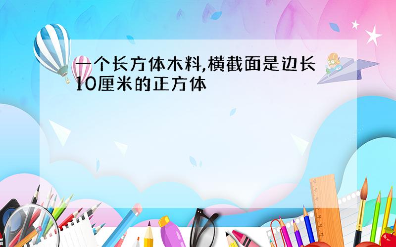 一个长方体木料,横截面是边长10厘米的正方体