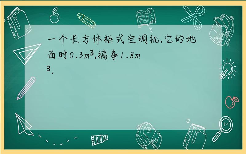 一个长方体柜式空调机,它的地面时0.3m³,搞事1.8m³.