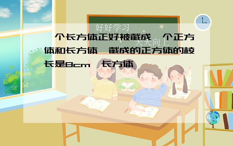 一个长方体正好被截成一个正方体和长方体,截成的正方体的棱长是8cm,长方体