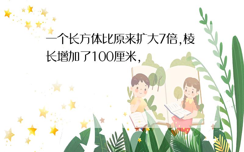 一个长方体比原来扩大7倍,棱长增加了100厘米,