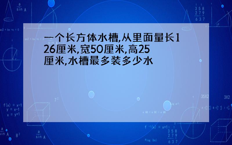 一个长方体水槽,从里面量长126厘米,宽50厘米,高25厘米,水槽最多装多少水