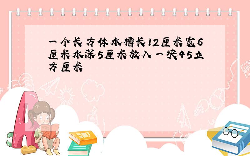 一个长方体水槽长12厘米宽6厘米水深5厘米放入一块45立方厘米