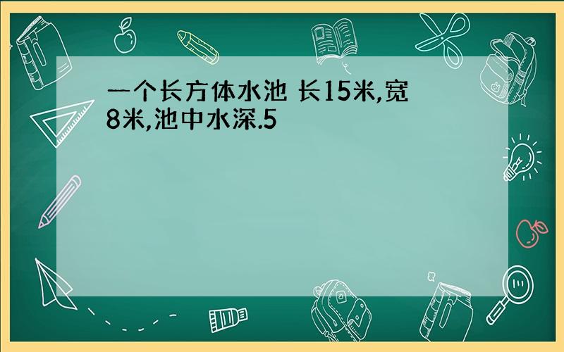 一个长方体水池 长15米,宽8米,池中水深.5