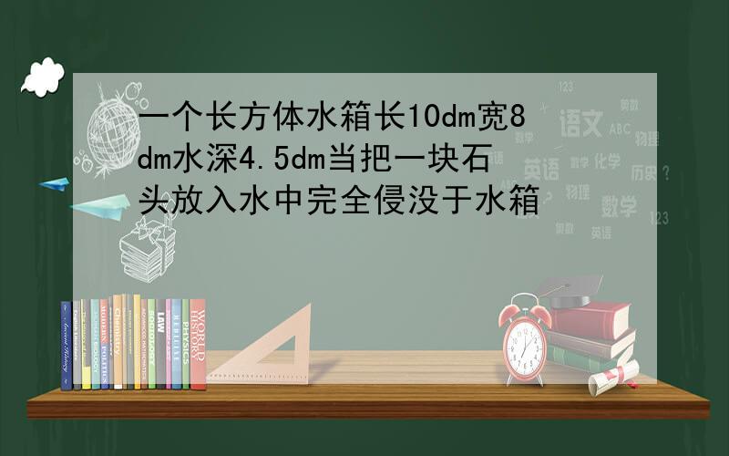 一个长方体水箱长10dm宽8dm水深4.5dm当把一块石头放入水中完全侵没于水箱