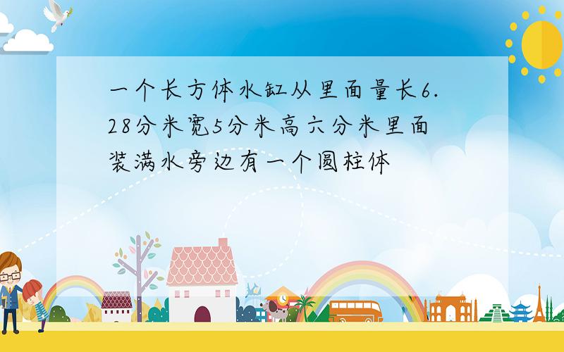 一个长方体水缸从里面量长6.28分米宽5分米高六分米里面装满水旁边有一个圆柱体