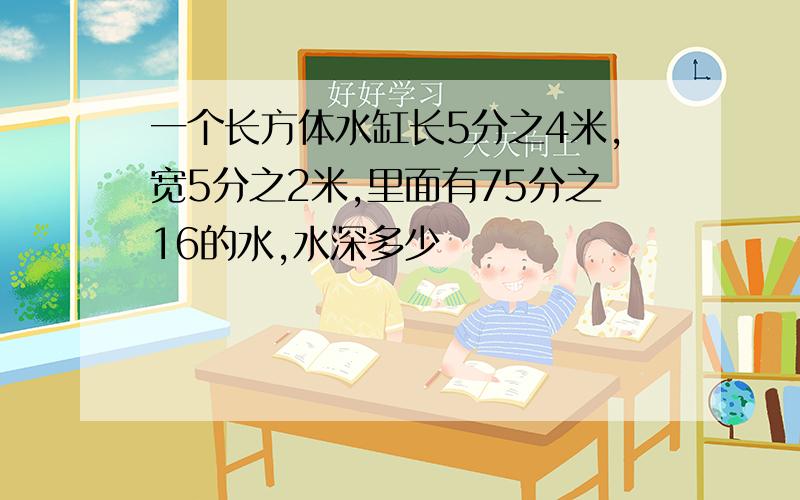 一个长方体水缸长5分之4米,宽5分之2米,里面有75分之16的水,水深多少