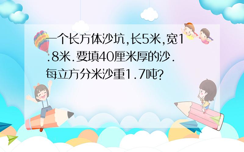 一个长方体沙坑,长5米,宽1.8米.要填40厘米厚的沙.每立方分米沙重1.7吨?