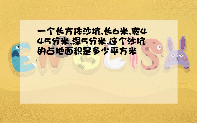 一个长方体沙坑,长6米,宽445分米,深5分米,这个沙坑的占地面积是多少平方米