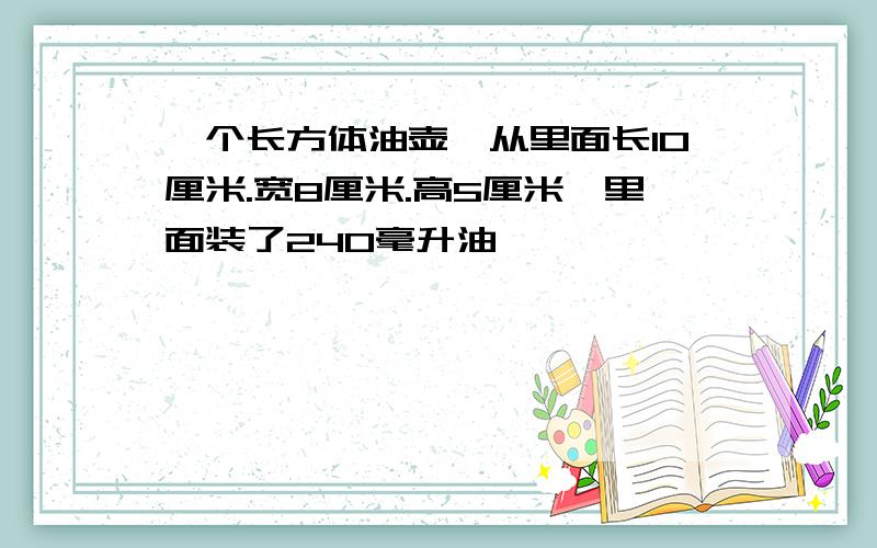 一个长方体油壶,从里面长10厘米.宽8厘米.高5厘米,里面装了240毫升油