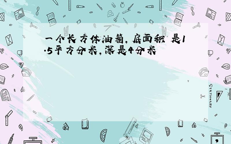 一个长方体油箱,底面积 是1.5平方分米,深是4分米