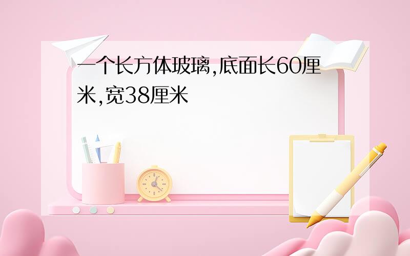 一个长方体玻璃,底面长60厘米,宽38厘米