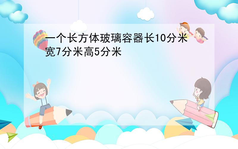 一个长方体玻璃容器长10分米宽7分米高5分米