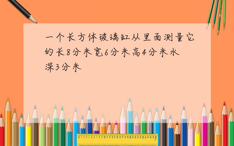 一个长方体玻璃缸从里面测量它的长8分米宽6分米高4分米水深3分米