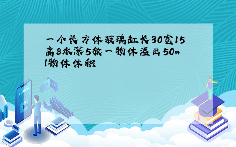 一个长方体玻璃缸长30宽15高8水深5放一物体溢出50ml物体体积