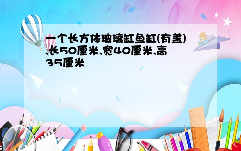 一个长方体玻璃缸鱼缸(有盖),长50厘米,宽40厘米,高35厘米