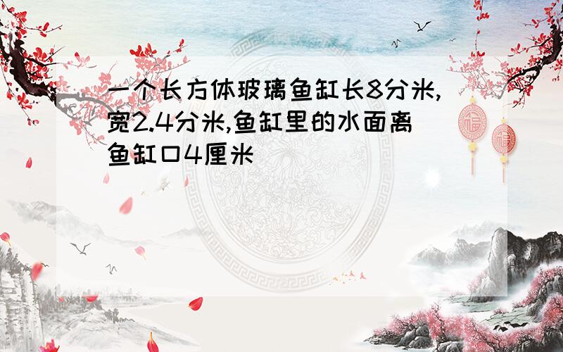 一个长方体玻璃鱼缸长8分米,宽2.4分米,鱼缸里的水面离鱼缸口4厘米