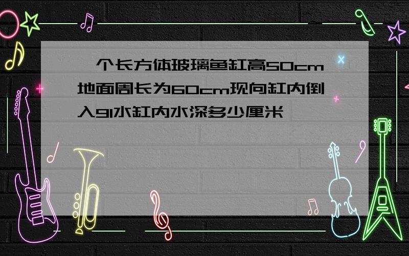 一个长方体玻璃鱼缸高50cm地面周长为60cm现向缸内倒入9l水缸内水深多少厘米