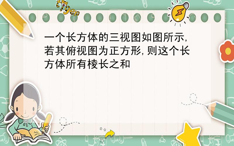 一个长方体的三视图如图所示,若其俯视图为正方形,则这个长方体所有棱长之和