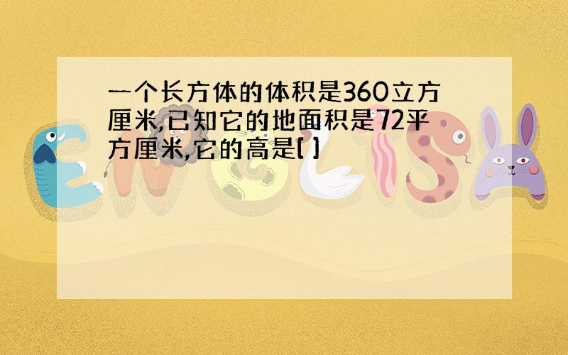 一个长方体的体积是360立方厘米,已知它的地面积是72平方厘米,它的高是[ ]