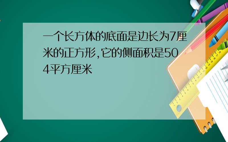 一个长方体的底面是边长为7厘米的正方形,它的侧面积是504平方厘米