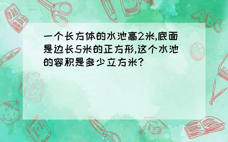 一个长方体的水池高2米,底面是边长5米的正方形,这个水池的容积是多少立方米?