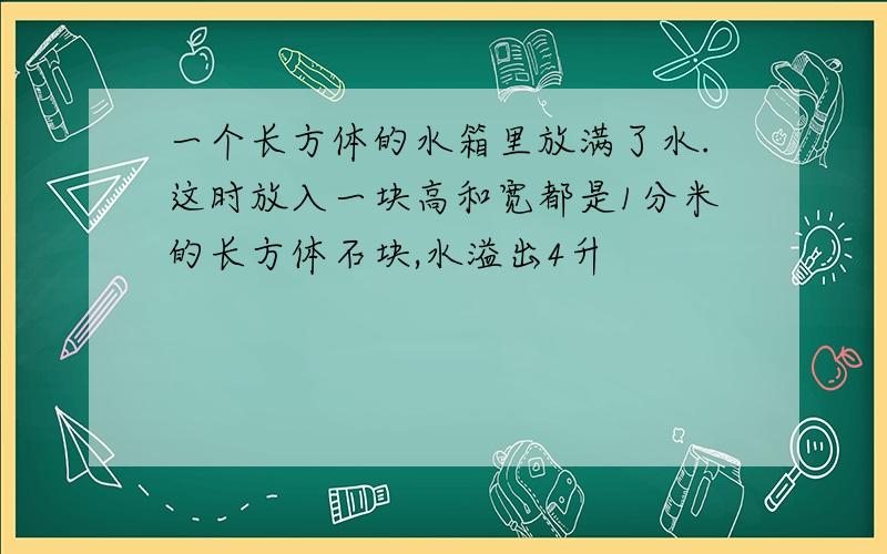 一个长方体的水箱里放满了水.这时放入一块高和宽都是1分米的长方体石块,水溢出4升