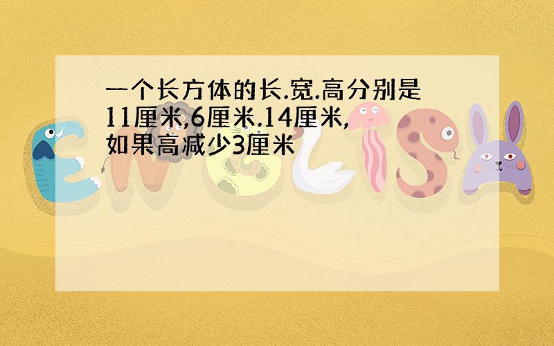 一个长方体的长.宽.高分别是11厘米,6厘米.14厘米,如果高减少3厘米