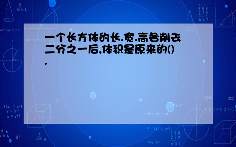 一个长方体的长.宽.高各削去二分之一后,体积是原来的().