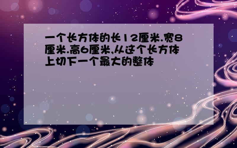 一个长方体的长12厘米.宽8厘米.高6厘米,从这个长方体上切下一个最大的整体