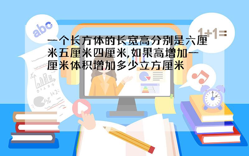 一个长方体的长宽高分别是六厘米五厘米四厘米,如果高增加一厘米体积增加多少立方厘米